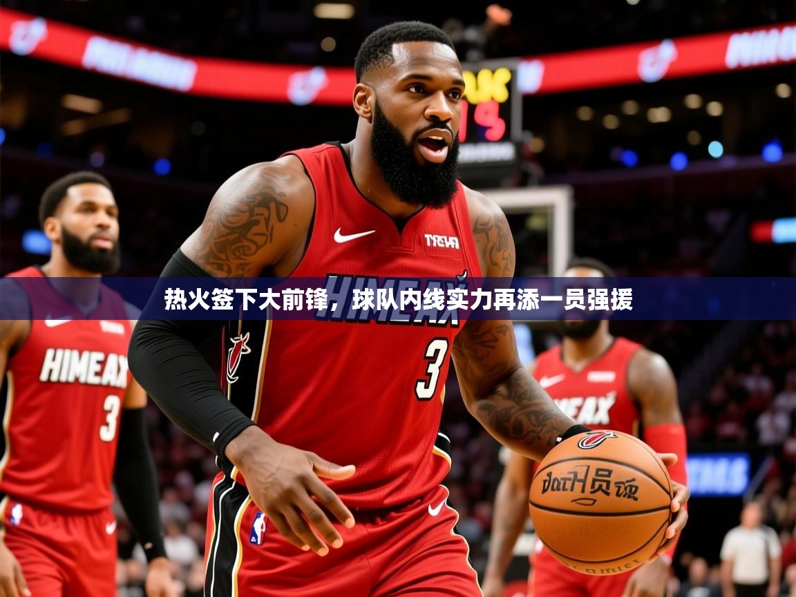 2025乐鱼体育app官网入口热火签下大前锋,球队内线实力再添一员强援 第2张