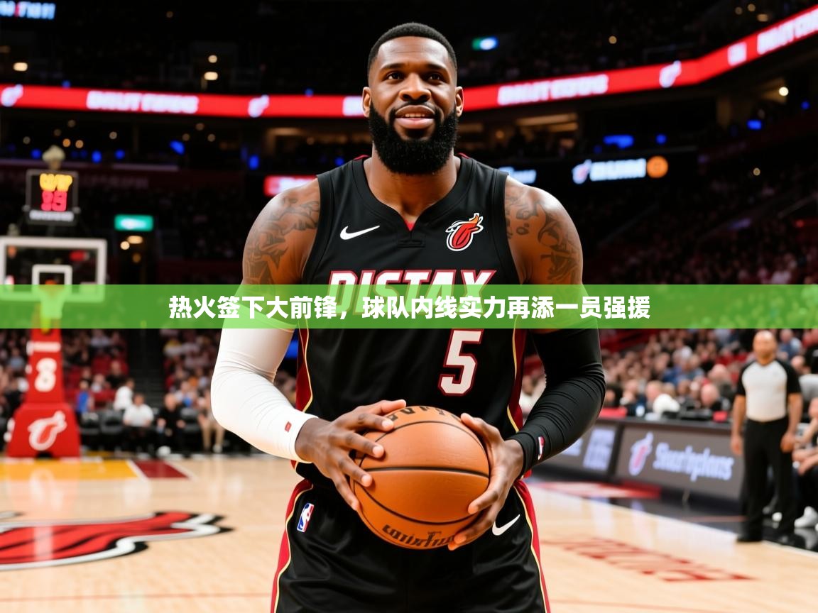 2025乐鱼体育app官网入口热火签下大前锋,球队内线实力再添一员强援 第3张