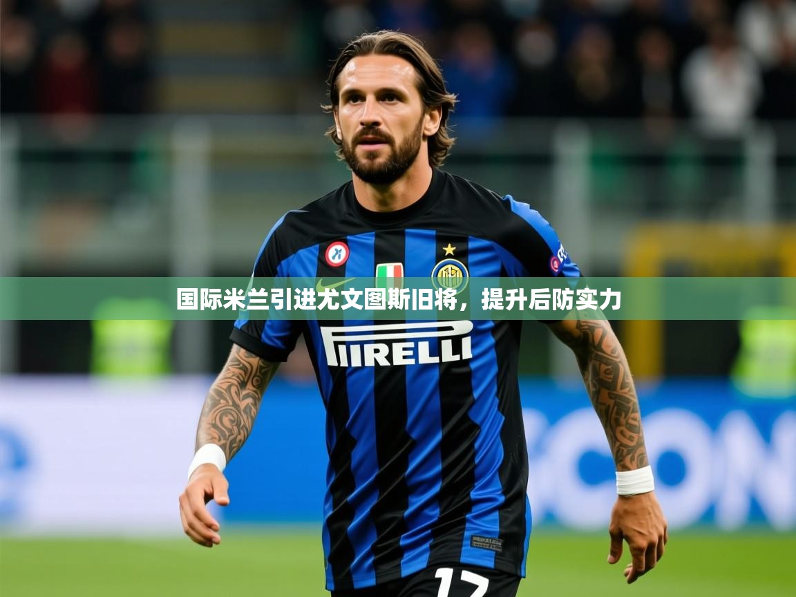 2025乐鱼体育在线国际米兰引进尤文图斯旧将，提升后防实力