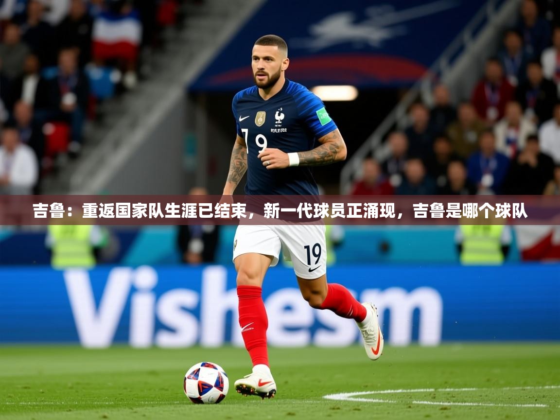 2025乐鱼体育登录网页入口吉鲁：重返国家队生涯已结束，新一代球员正涌现，吉鲁是哪个球队