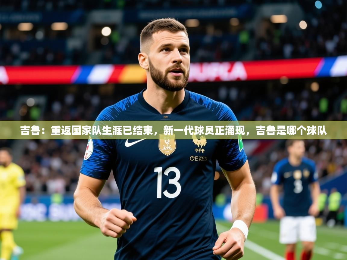 2025乐鱼体育登录网页入口吉鲁:重返国家队生涯已结束,新一代球员正涌现,吉鲁是哪个球队 第2张
