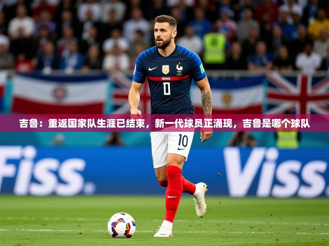 2025乐鱼体育登录网页入口吉鲁:重返国家队生涯已结束,新一代球员正涌现,吉鲁是哪个球队 第3张