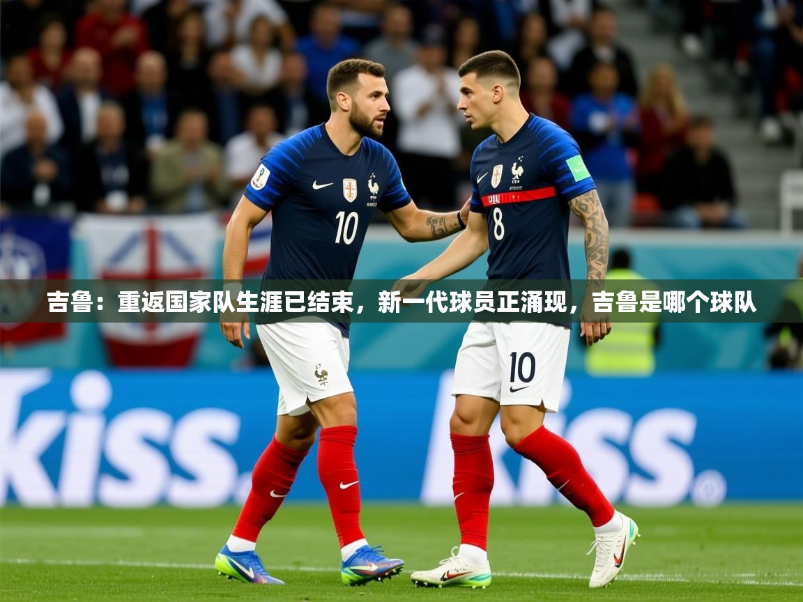 2025乐鱼体育登录网页入口吉鲁:重返国家队生涯已结束,新一代球员正涌现,吉鲁是哪个球队 第4张