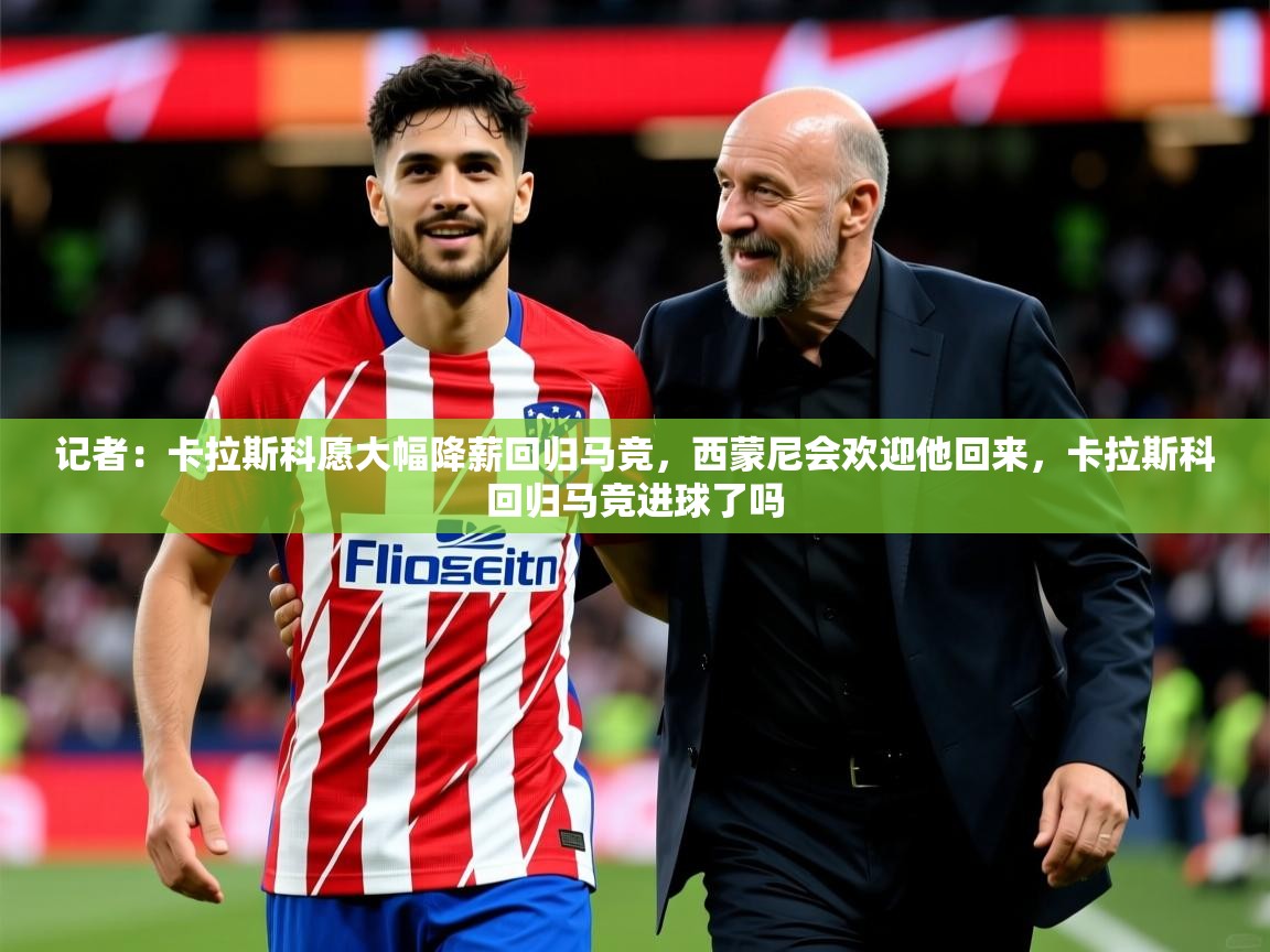 2025乐鱼体育官网记者：卡拉斯科愿大幅降薪回归马竞，西蒙尼会欢迎他回来，卡拉斯科回归马竞进球了吗  第1张