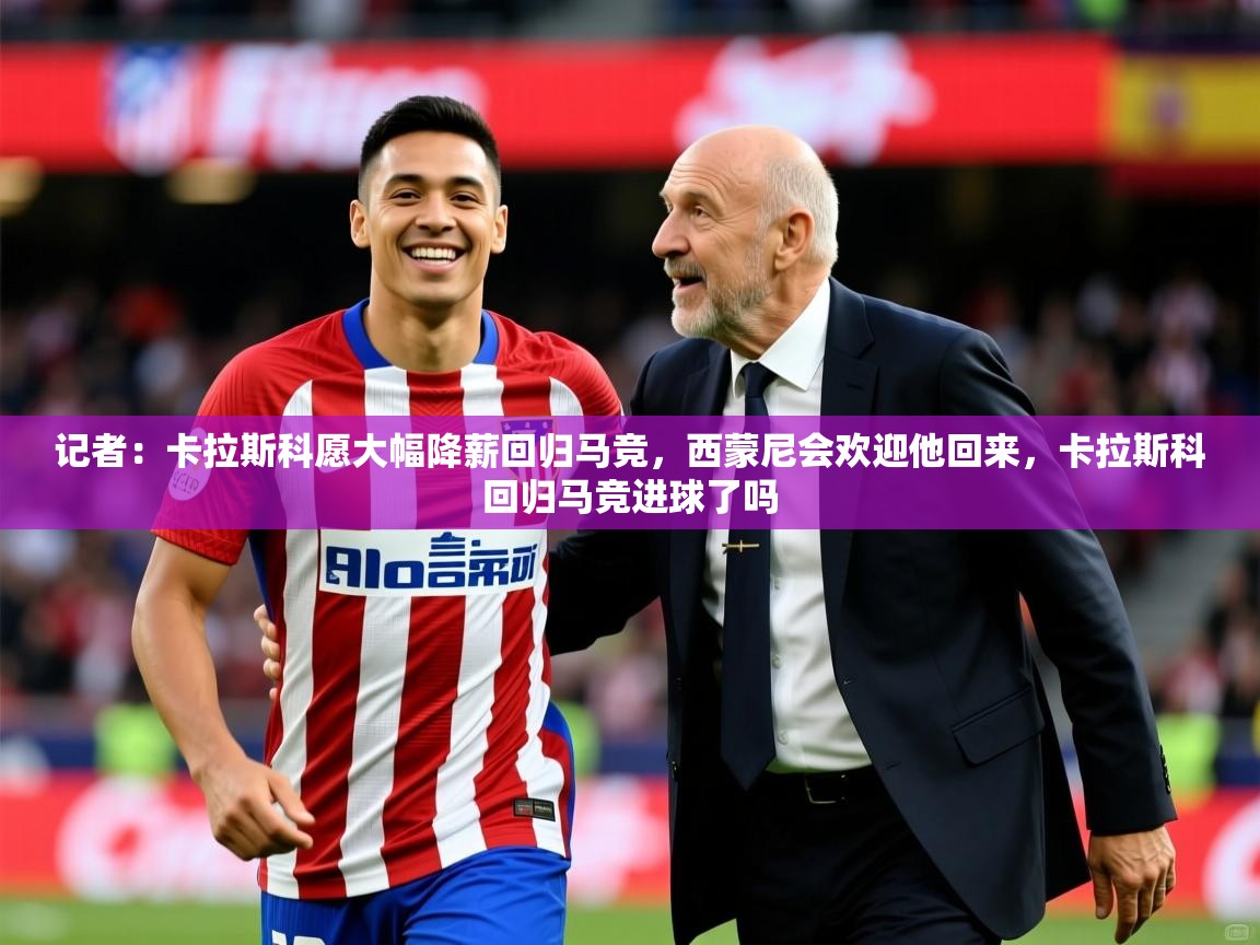 2025乐鱼体育官网记者：卡拉斯科愿大幅降薪回归马竞，西蒙尼会欢迎他回来，卡拉斯科回归马竞进球了吗  第2张
