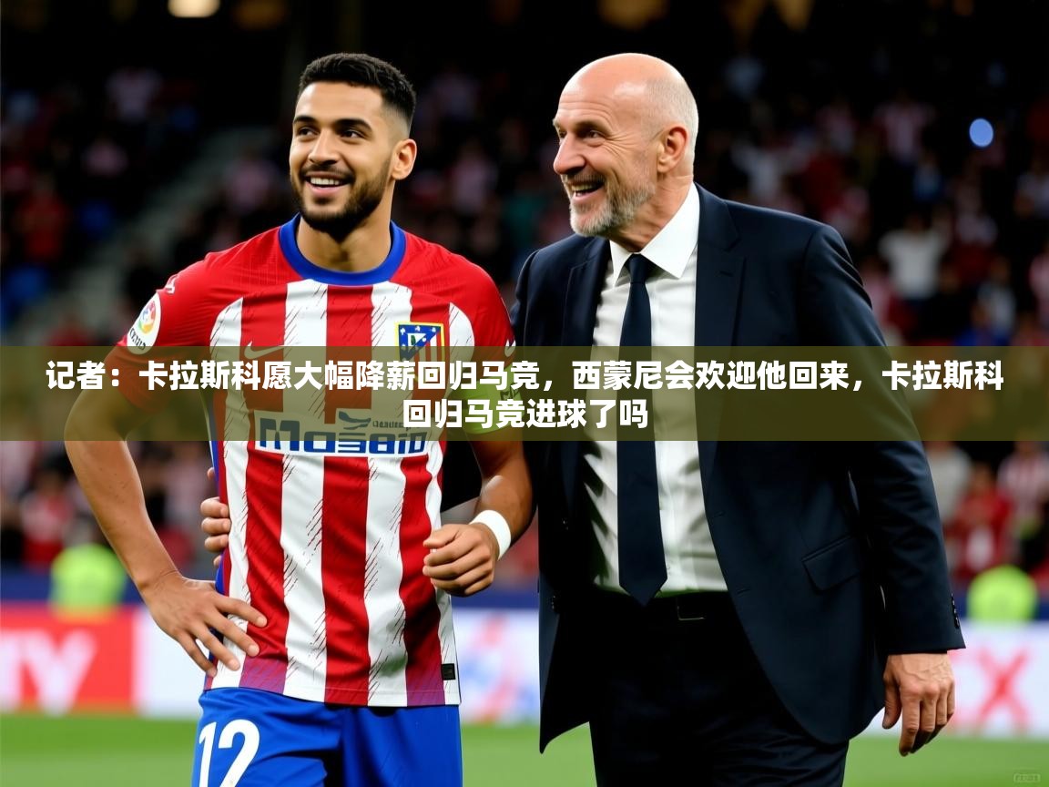 2025乐鱼体育官网记者：卡拉斯科愿大幅降薪回归马竞，西蒙尼会欢迎他回来，卡拉斯科回归马竞进球了吗  第4张