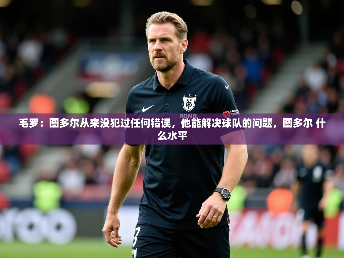 2025乐鱼体育官网在线登录入口毛罗：图多尔从来没犯过任何错误，他能解决球队的问题，图多尔 什么水平  第2张