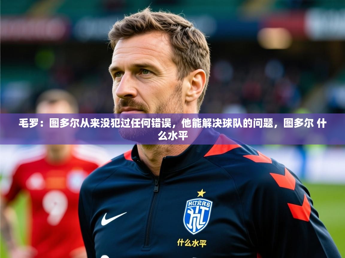 2025乐鱼体育官网在线登录入口毛罗：图多尔从来没犯过任何错误，他能解决球队的问题，图多尔 什么水平  第3张