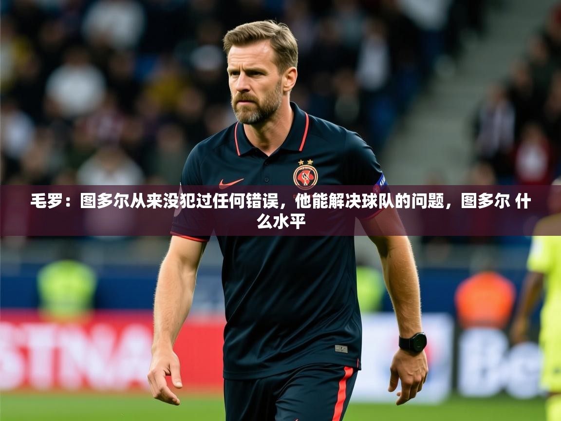 2025乐鱼体育官网在线登录入口毛罗：图多尔从来没犯过任何错误，他能解决球队的问题，图多尔 什么水平  第4张