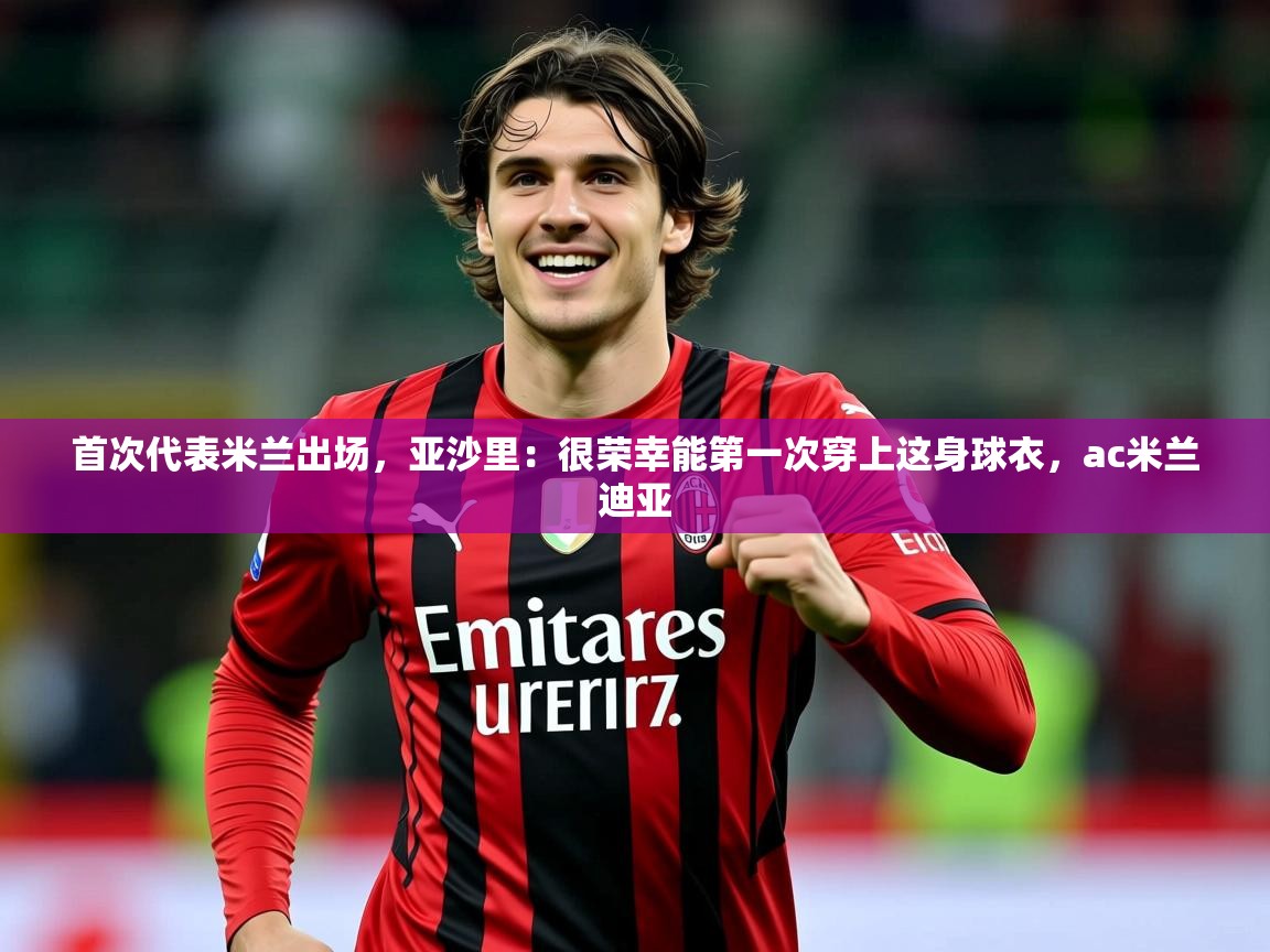 2025乐鱼体育首次代表米兰出场,亚沙里:很荣幸能第一次穿上这身球衣,ac米兰迪亚 第2张