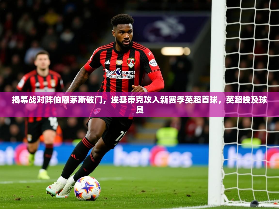 2025乐鱼体育官网在线登录入口揭幕战对阵伯恩茅斯破门,埃基蒂克攻入新赛季英超首球,英超埃及球员 第3张