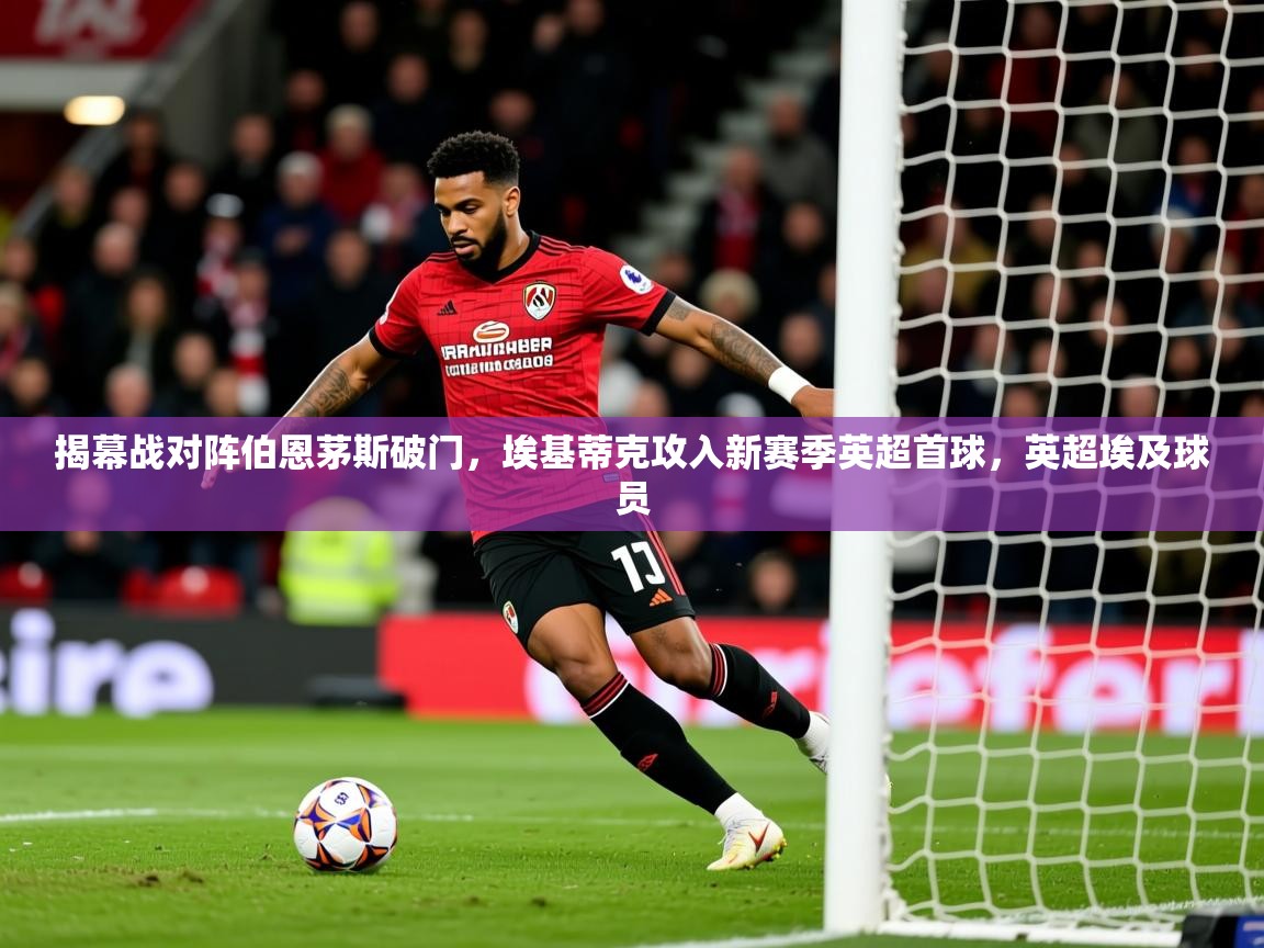 2025乐鱼体育官网在线登录入口揭幕战对阵伯恩茅斯破门,埃基蒂克攻入新赛季英超首球,英超埃及球员 第2张