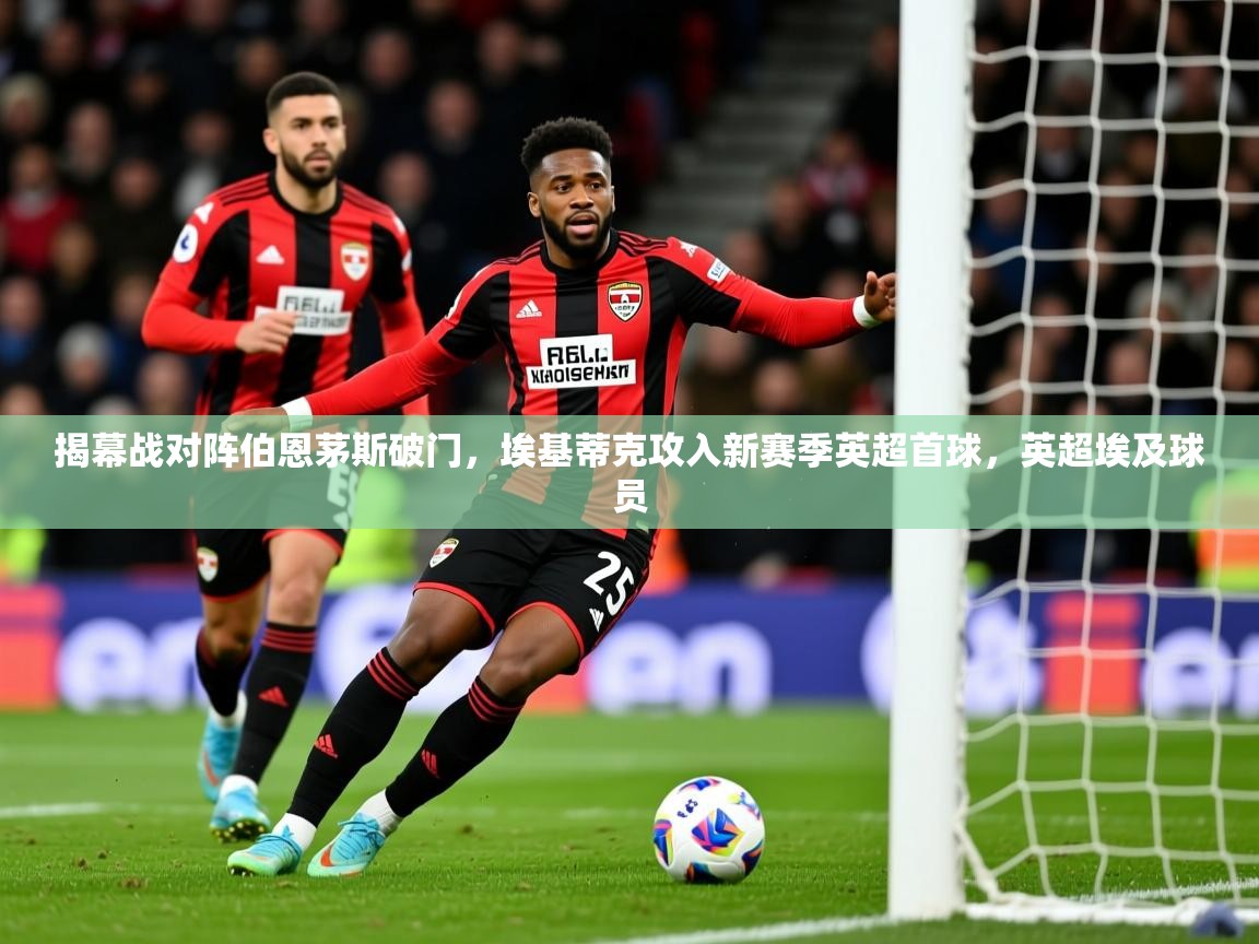 2025乐鱼体育官网在线登录入口揭幕战对阵伯恩茅斯破门,埃基蒂克攻入新赛季英超首球,英超埃及球员 第4张