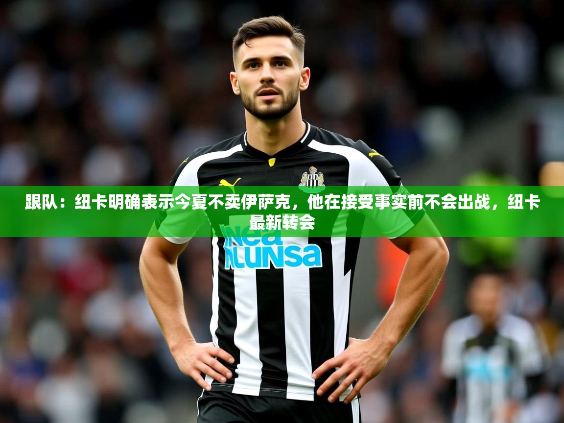 2025乐鱼体育app官网登录入口跟队:纽卡明确表示今夏不卖伊萨克,他在接受事实前不会出战,纽卡最新转会