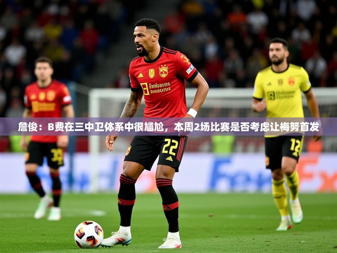 2025乐鱼体育登录网页入口詹俊:B费在三中卫体系中很尴尬,本周2场比赛是否考虑让梅努首发