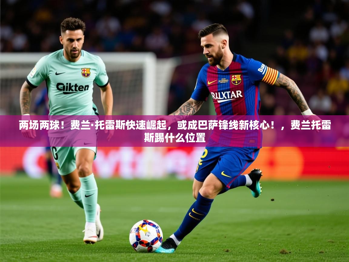 2025乐鱼体育官网在线登录入口两场两球！费兰·托雷斯快速崛起，或成巴萨锋线新核心！，费兰托雷斯踢什么位置  第1张