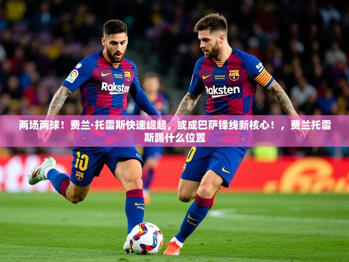 2025乐鱼体育官网在线登录入口两场两球！费兰·托雷斯快速崛起，或成巴萨锋线新核心！，费兰托雷斯踢什么位置  第3张
