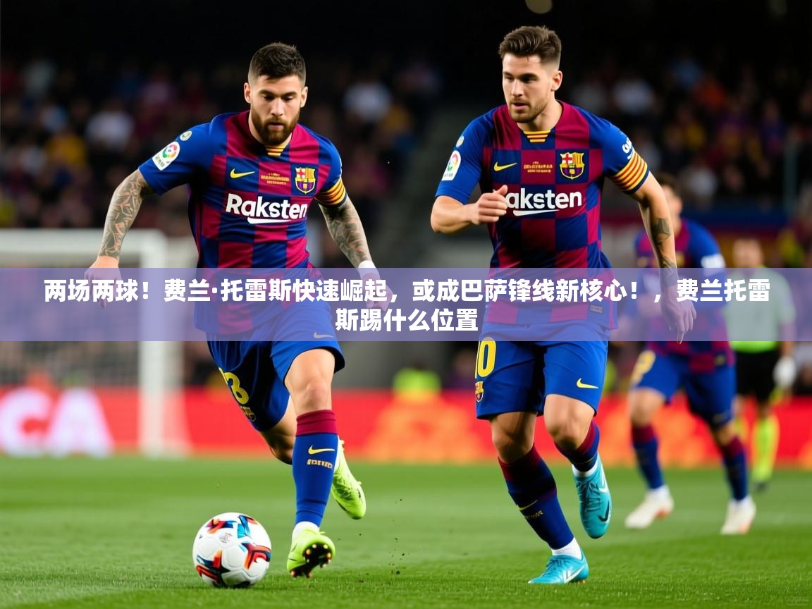 2025乐鱼体育官网在线登录入口两场两球！费兰·托雷斯快速崛起，或成巴萨锋线新核心！，费兰托雷斯踢什么位置  第4张