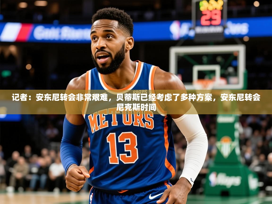 2025乐鱼体育在线入口记者:安东尼转会非常艰难,贝蒂斯已经考虑了多种方案,安东尼转会尼克斯时间