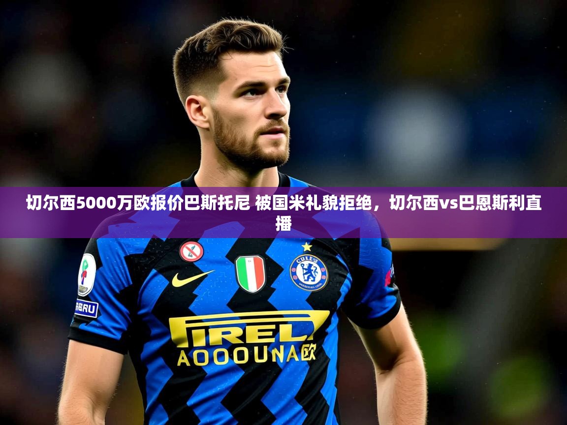 2025乐鱼体育 vip 注册切尔西5000万欧报价巴斯托尼 被国米礼貌拒绝,切尔西vs巴恩斯利直播 第2张