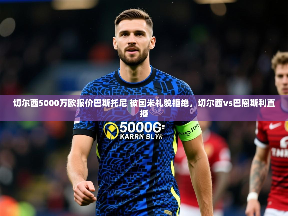 2025乐鱼体育 vip 注册切尔西5000万欧报价巴斯托尼 被国米礼貌拒绝,切尔西vs巴恩斯利直播 第3张