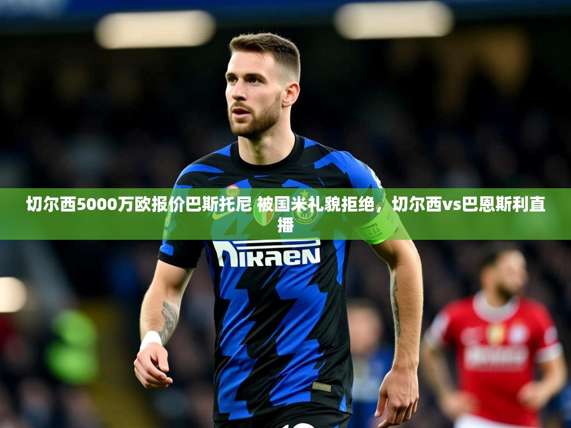 2025乐鱼体育 vip 注册切尔西5000万欧报价巴斯托尼 被国米礼貌拒绝,切尔西vs巴恩斯利直播 第4张