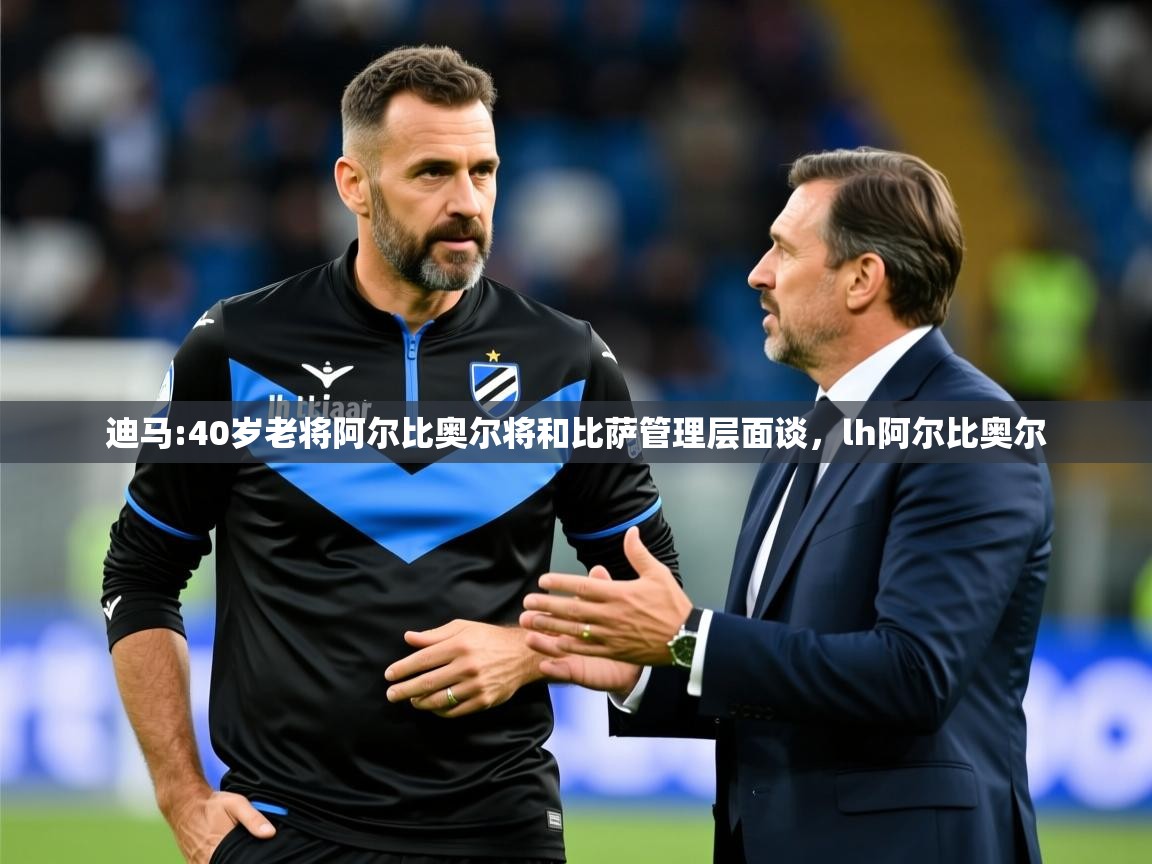 2025乐鱼体育在线登录迪马:40岁老将阿尔比奥尔将和比萨管理层面谈,lh阿尔比奥尔 第1张