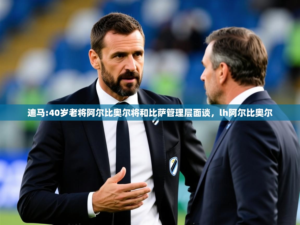 2025乐鱼体育在线登录迪马:40岁老将阿尔比奥尔将和比萨管理层面谈,lh阿尔比奥尔 第3张