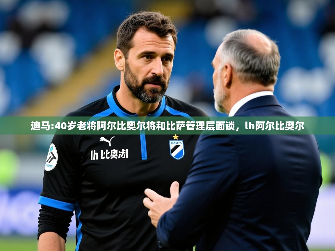 2025乐鱼体育在线登录迪马:40岁老将阿尔比奥尔将和比萨管理层面谈,lh阿尔比奥尔 第4张