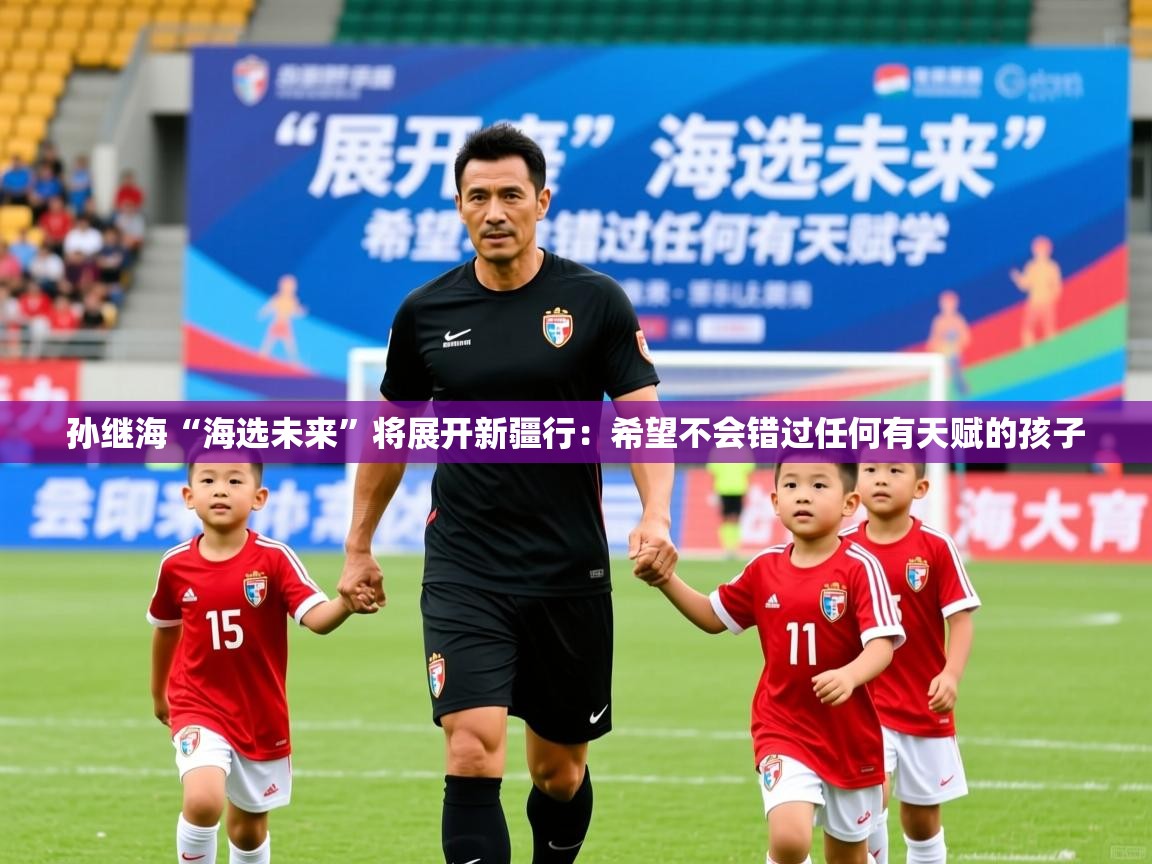 2025乐鱼体育官网孙继海“海选未来”将展开新疆行：希望不会错过任何有天赋的孩子  第4张