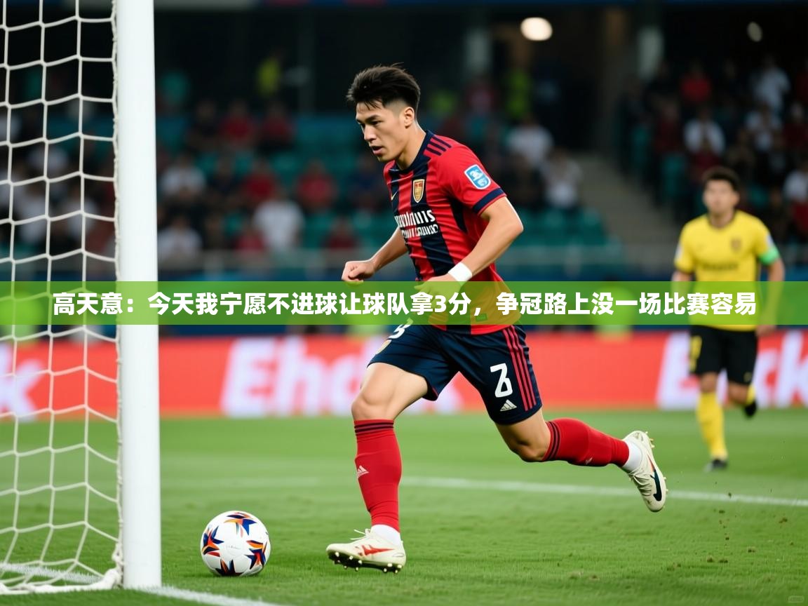 2025乐鱼体育在线登录高天意:今天我宁愿不进球让球队拿3分,争冠路上没一场比赛容易 第1张