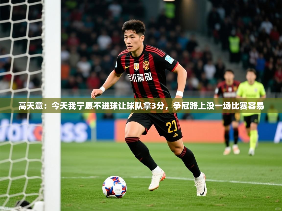 2025乐鱼体育在线登录高天意:今天我宁愿不进球让球队拿3分,争冠路上没一场比赛容易 第2张
