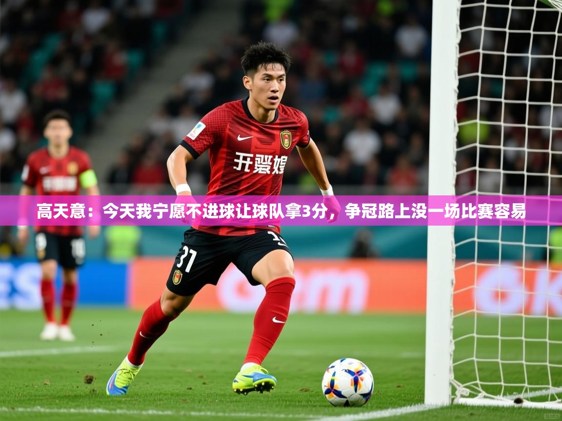 2025乐鱼体育在线登录高天意:今天我宁愿不进球让球队拿3分,争冠路上没一场比赛容易 第3张