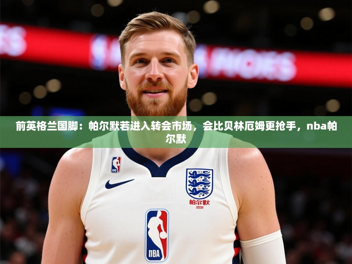 2025乐鱼体育在线网站前英格兰国脚：帕尔默若进入转会市场，会比贝林厄姆更抢手，nba帕尔默  第1张