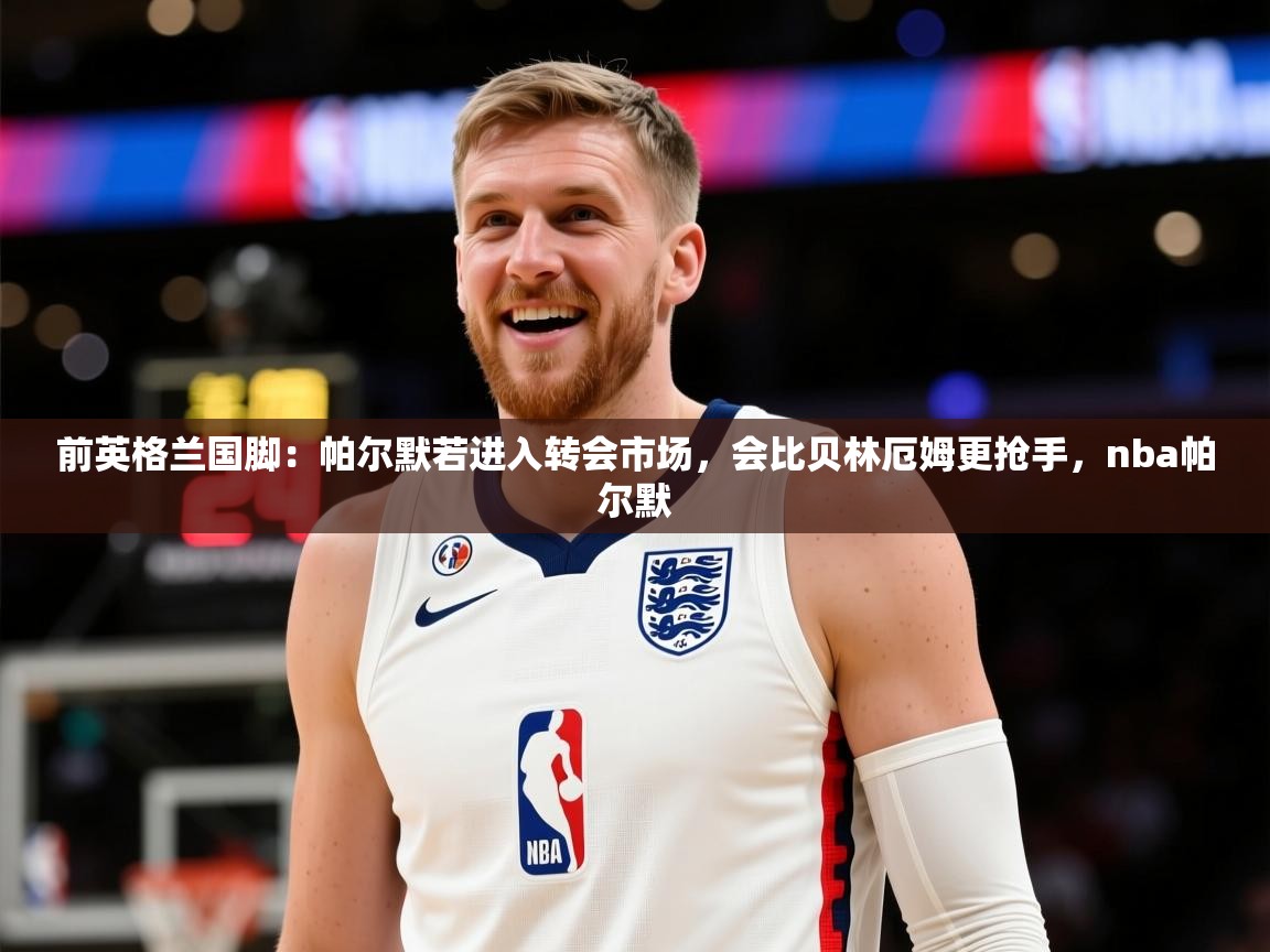 2025乐鱼体育在线网站前英格兰国脚：帕尔默若进入转会市场，会比贝林厄姆更抢手，nba帕尔默  第3张