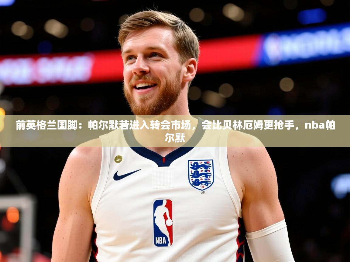 2025乐鱼体育在线网站前英格兰国脚：帕尔默若进入转会市场，会比贝林厄姆更抢手，nba帕尔默  第2张