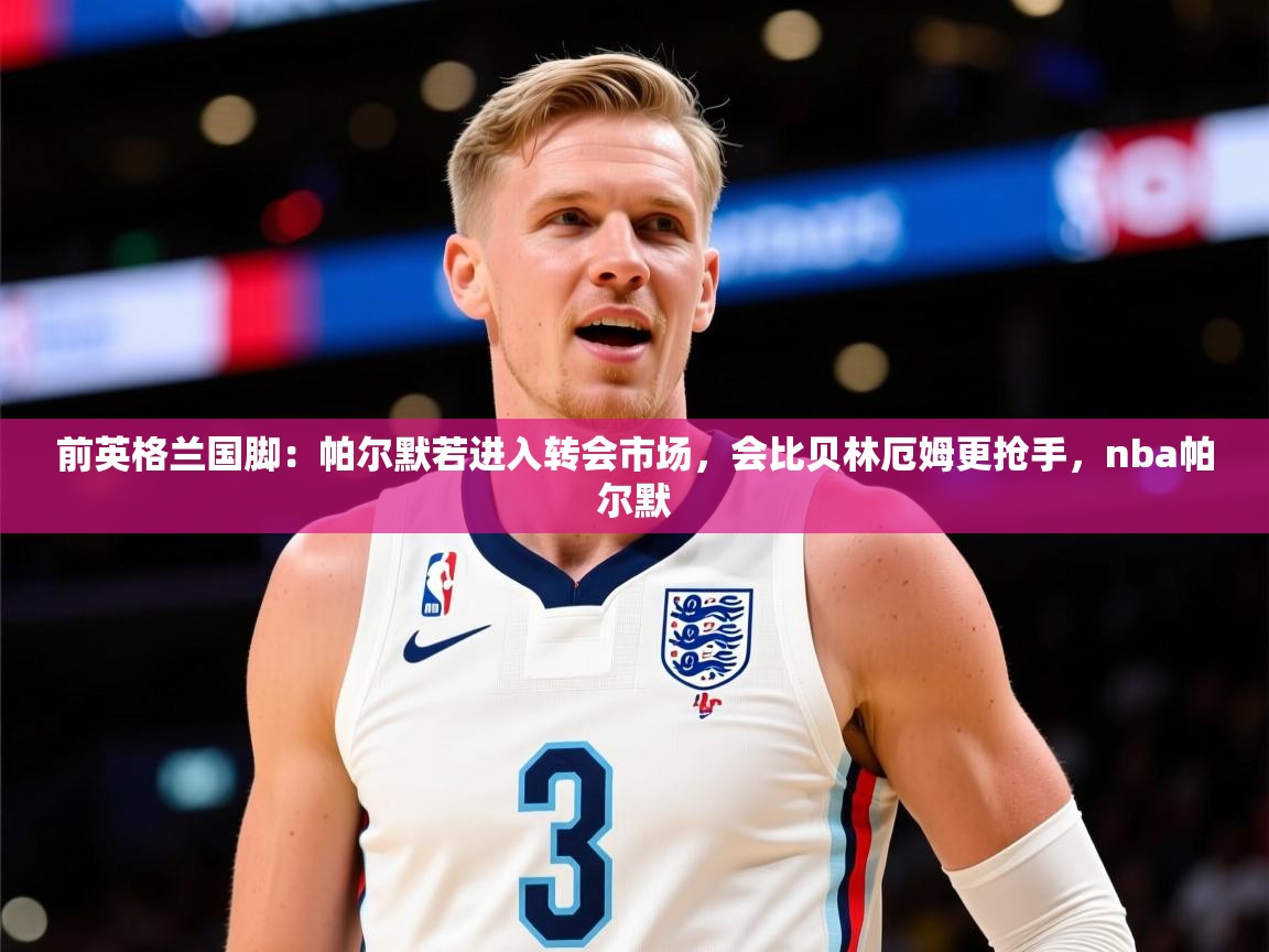 2025乐鱼体育在线网站前英格兰国脚：帕尔默若进入转会市场，会比贝林厄姆更抢手，nba帕尔默  第4张