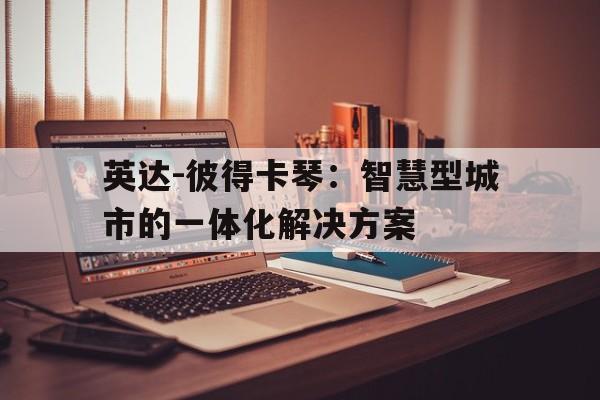 乐鱼体育官网下载-包含英达-彼得卡琴：智慧型城市的一体化解决方案的词条